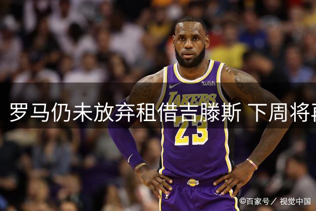 罗马仍未放弃租借吉滕斯 下周将再次接触切尔西