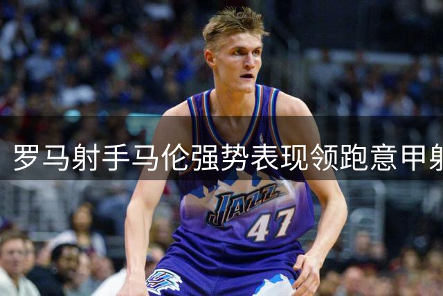 罗马射手马伦强势表现领跑意甲射手榜